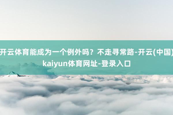 开云体育能成为一个例外吗?不走寻常路-开云(中国)kaiyun体育网址-登录入口