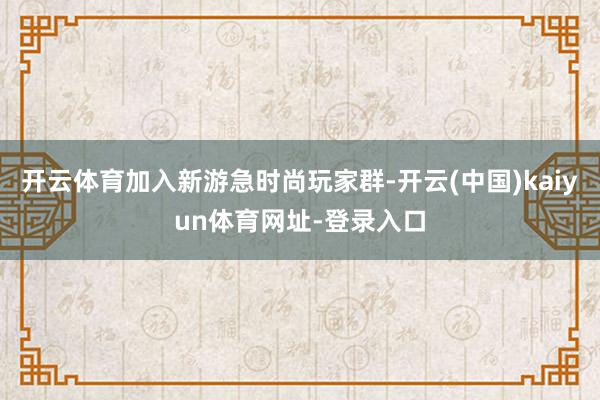 开云体育加入新游急时尚玩家群-开云(中国)kaiyun体育网址-登录入口
