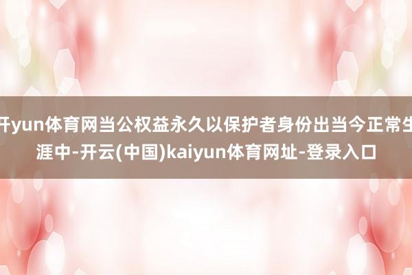 开yun体育网当公权益永久以保护者身份出当今正常生涯中-开云(中国)kaiyun体育网址-登录入口