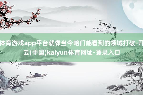 体育游戏app平台就像当今咱们能看到的领域打破-开云(中国)kaiyun体育网址-登录入口