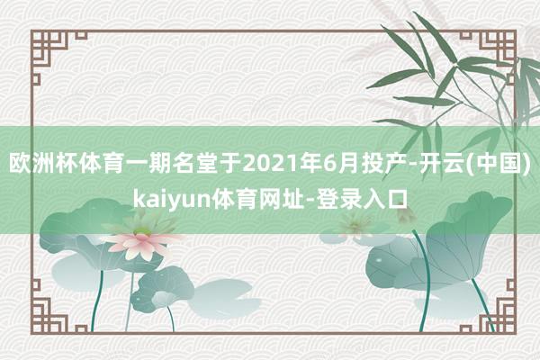 欧洲杯体育一期名堂于2021年6月投产-开云(中国)kaiyun体育网址-登录入口