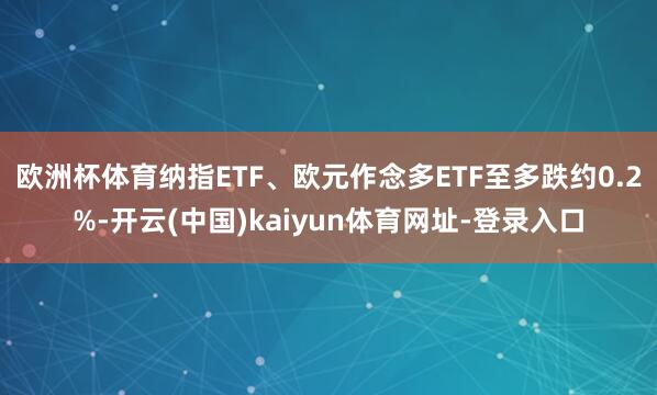 欧洲杯体育纳指ETF、欧元作念多ETF至多跌约0.2%-开云(中国)kaiyun体育网址-登录入口