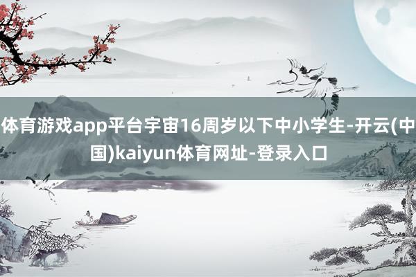 体育游戏app平台宇宙16周岁以下中小学生-开云(中国)kaiyun体育网址-登录入口