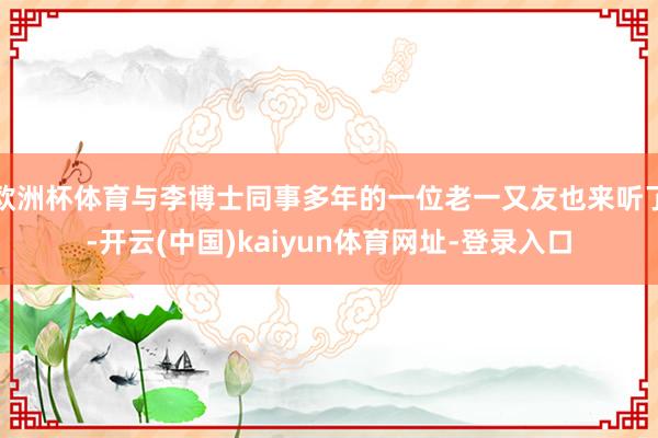 欧洲杯体育与李博士同事多年的一位老一又友也来听了-开云(中国)kaiyun体育网址-登录入口