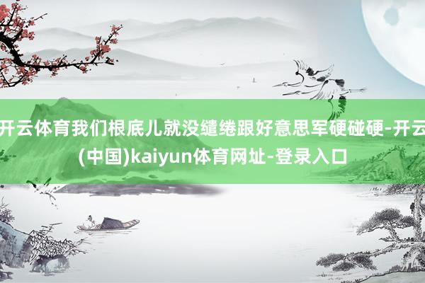 开云体育我们根底儿就没缱绻跟好意思军硬碰硬-开云(中国)kaiyun体育网址-登录入口