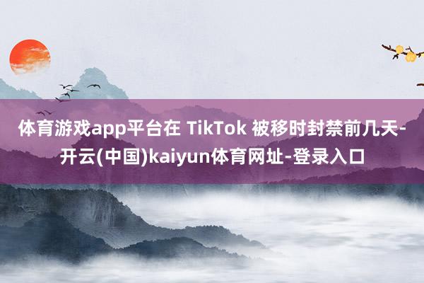 体育游戏app平台在 TikTok 被移时封禁前几天-开云(中国)kaiyun体育网址-登录入口