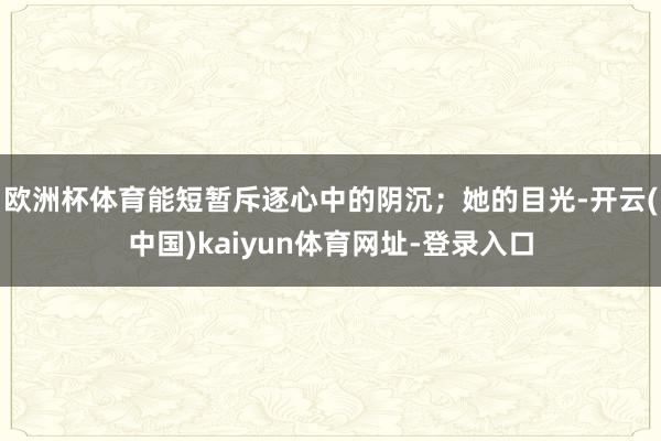 欧洲杯体育能短暂斥逐心中的阴沉;她的目光-开云(中国)kaiyun体育网址-登录入口