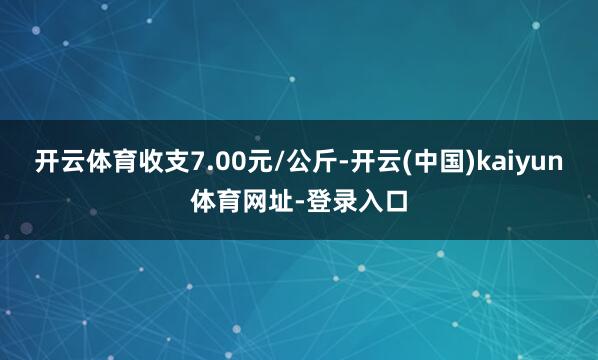 开云体育收支7.00元/公斤-开云(中国)kaiyun体育网址-登录入口