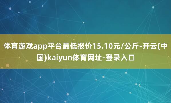 体育游戏app平台最低报价15.10元/公斤-开云(中国)kaiyun体育网址-登录入口