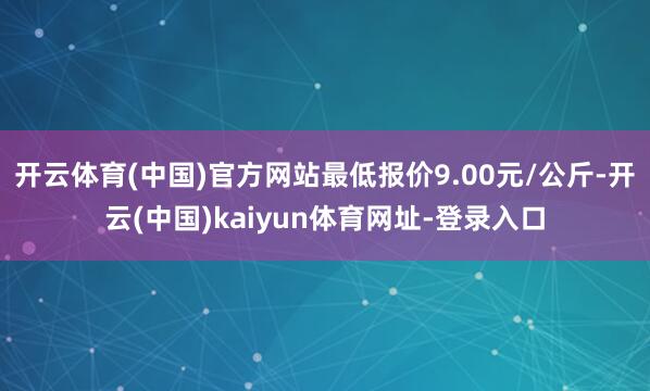 开云体育(中国)官方网站最低报价9.00元/公斤-开云(中国)kaiyun体育网址-登录入口