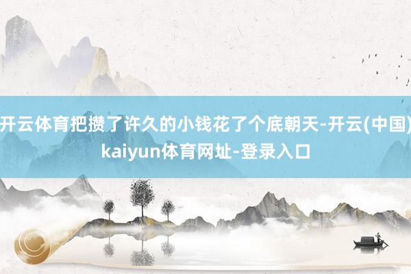 开云体育把攒了许久的小钱花了个底朝天-开云(中国)kaiyun体育网址-登录入口