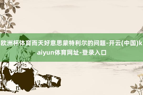 欧洲杯体育而天好意思蒙特利尔的问题-开云(中国)kaiyun体育网址-登录入口