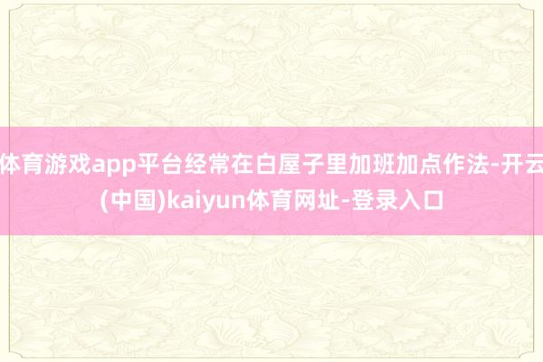 体育游戏app平台经常在白屋子里加班加点作法-开云(中国)kaiyun体育网址-登录入口