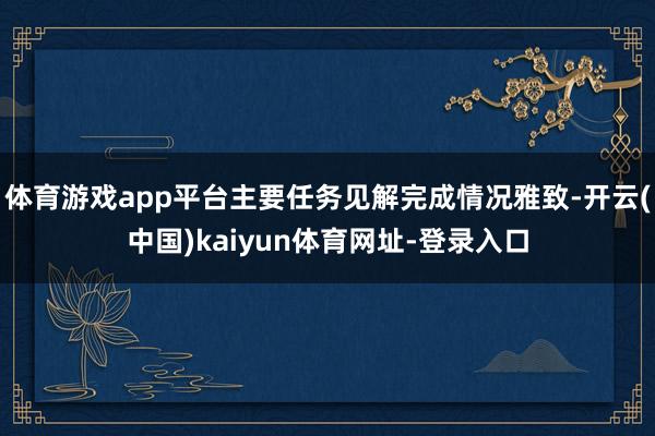 体育游戏app平台主要任务见解完成情况雅致-开云(中国)kaiyun体育网址-登录入口