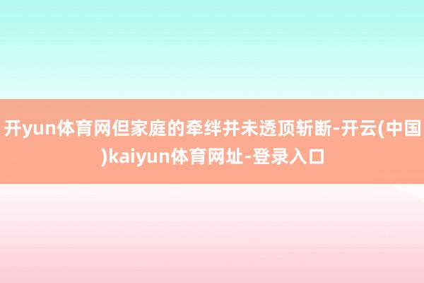 开yun体育网但家庭的牵绊并未透顶斩断-开云(中国)kaiyun体育网址-登录入口