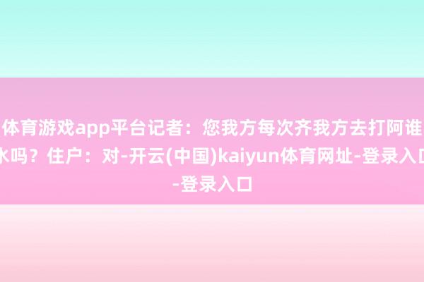 体育游戏app平台记者：您我方每次齐我方去打阿谁水吗？住户：对-开云(中国)kaiyun体育网址-登录入口