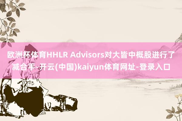 欧洲杯体育HHLR Advisors对大皆中概股进行了减合手-开云(中国)kaiyun体育网址-登录入口