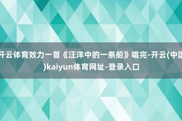 开云体育效力一首《汪洋中的一条船》唱完-开云(中国)kaiyun体育网址-登录入口