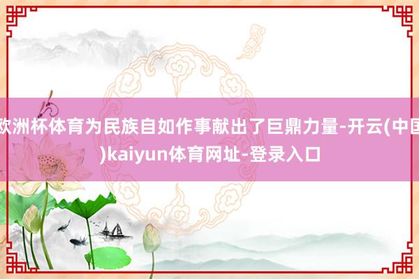 欧洲杯体育为民族自如作事献出了巨鼎力量-开云(中国)kaiyun体育网址-登录入口