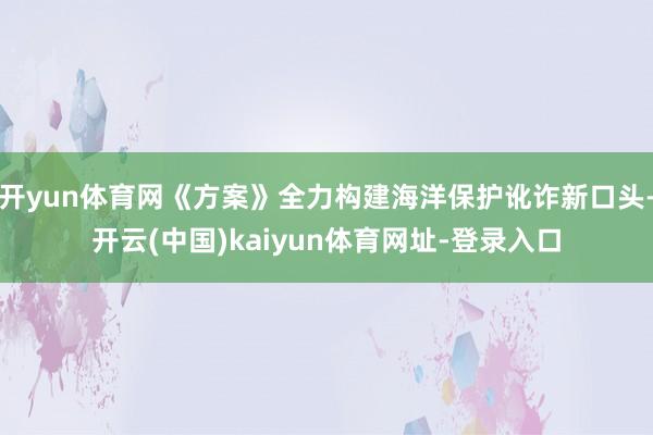 开yun体育网《方案》全力构建海洋保护讹诈新口头-开云(中国)kaiyun体育网址-登录入口