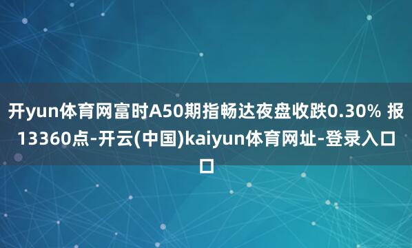 开yun体育网富时A50期指畅达夜盘收跌0.30% 报13360点-开云(中国)kaiyun体育网址-登录入口