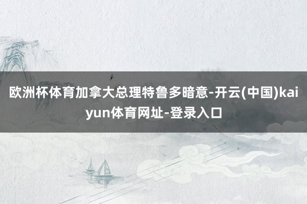 欧洲杯体育加拿大总理特鲁多暗意-开云(中国)kaiyun体育网址-登录入口