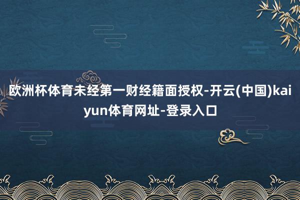 欧洲杯体育未经第一财经籍面授权-开云(中国)kaiyun体育网址-登录入口