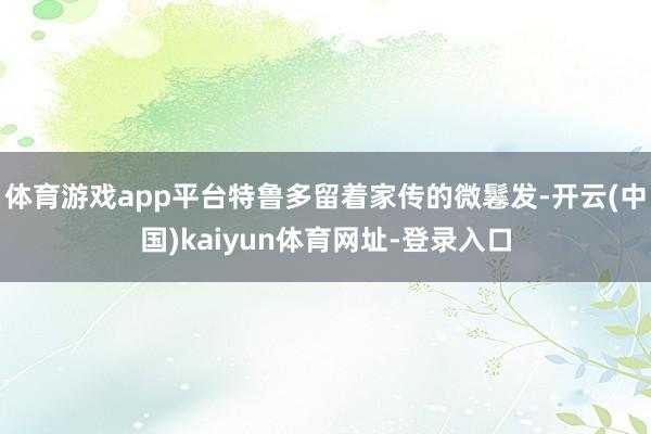 体育游戏app平台特鲁多留着家传的微鬈发-开云(中国)kaiyun体育网址-登录入口
