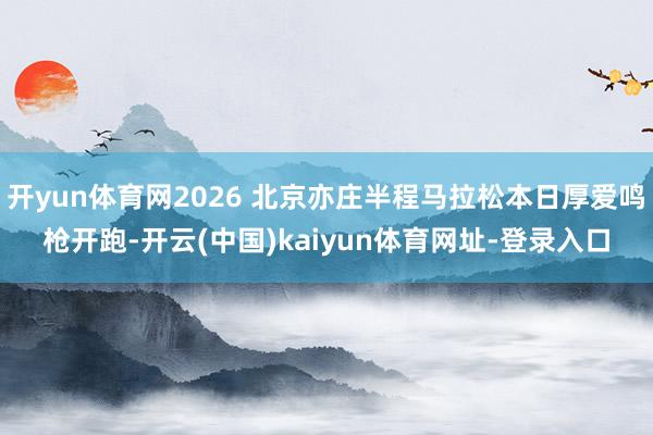 开yun体育网2026 北京亦庄半程马拉松本日厚爱鸣枪开跑-开云(中国)kaiyun体育网址-登录入口