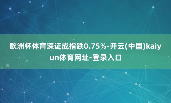 欧洲杯体育深证成指跌0.75%-开云(中国)kaiyun体育网址-登录入口