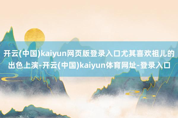 开云(中国)kaiyun网页版登录入口尤其喜欢祖儿的出色上演-开云(中国)kaiyun体育网址-登录入口