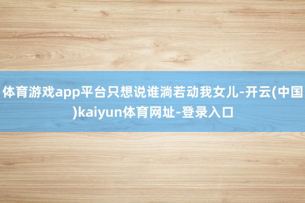 体育游戏app平台只想说谁淌若动我女儿-开云(中国)kaiyun体育网址-登录入口