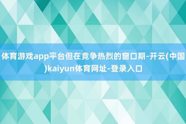 体育游戏app平台但在竞争热烈的窗口期-开云(中国)kaiyun体育网址-登录入口