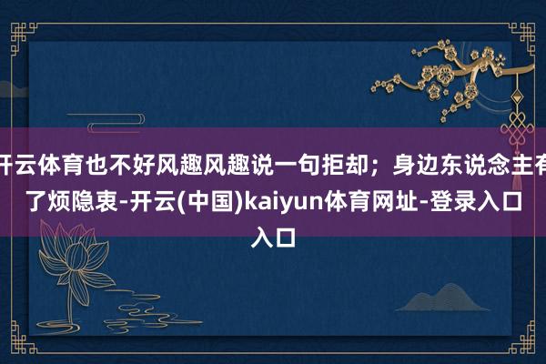 开云体育也不好风趣风趣说一句拒却；身边东说念主有了烦隐衷-开云(中国)kaiyun体育网址-登录入口