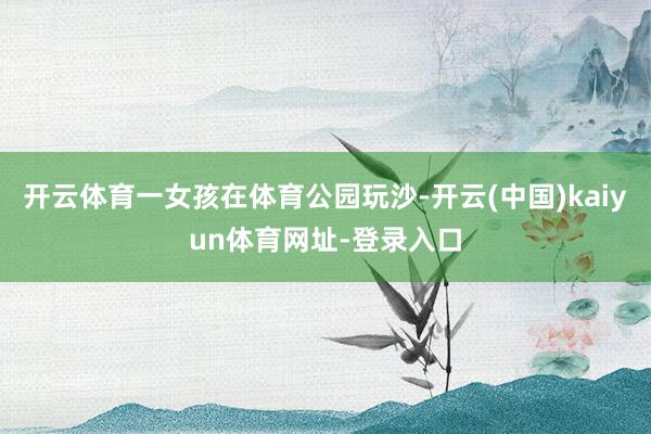开云体育一女孩在体育公园玩沙-开云(中国)kaiyun体育网址-登录入口