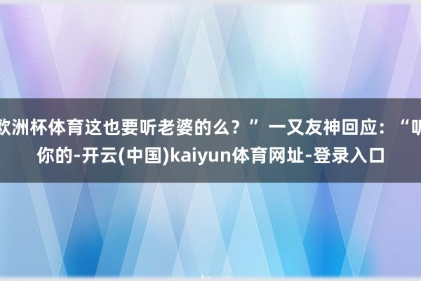 欧洲杯体育这也要听老婆的么？” 一又友神回应：“听你的-开云(中国)kaiyun体育网址-登录入口