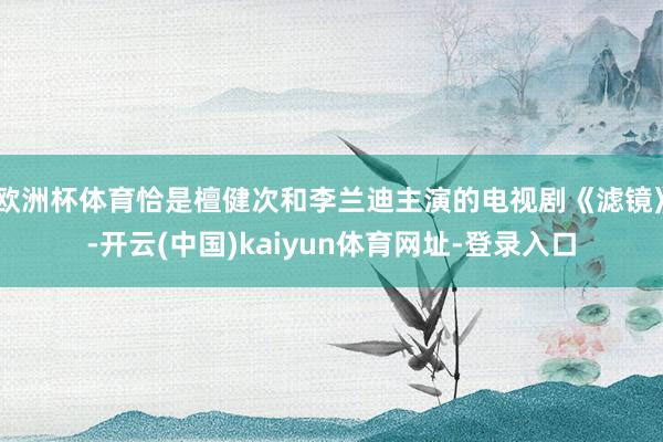 欧洲杯体育恰是檀健次和李兰迪主演的电视剧《滤镜》-开云(中国)kaiyun体育网址-登录入口