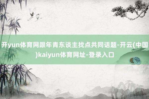 开yun体育网跟年青东谈主找点共同话题-开云(中国)kaiyun体育网址-登录入口