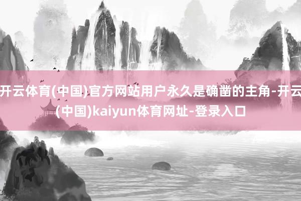 开云体育(中国)官方网站用户永久是确凿的主角-开云(中国)kaiyun体育网址-登录入口