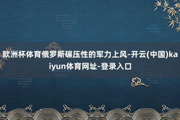 欧洲杯体育俄罗斯碾压性的军力上风-开云(中国)kaiyun体育网址-登录入口
