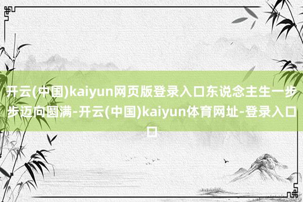 开云(中国)kaiyun网页版登录入口东说念主生一步步迈向圆满-开云(中国)kaiyun体育网址-登录入口