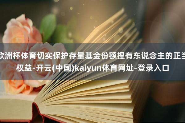 欧洲杯体育切实保护存量基金份额捏有东说念主的正当权益-开云(中国)kaiyun体育网址-登录入口