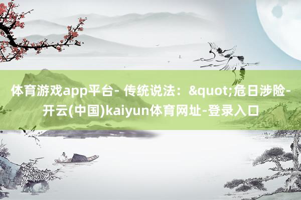 体育游戏app平台- 传统说法："危日涉险-开云(中国)kaiyun体育网址-登录入口