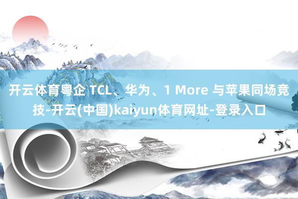 开云体育粤企 TCL、华为、1 More 与苹果同场竞技-开云(中国)kaiyun体育网址-登录入口