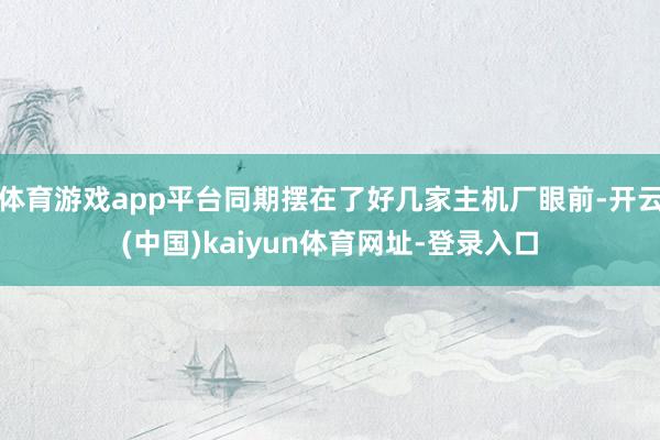 体育游戏app平台同期摆在了好几家主机厂眼前-开云(中国)kaiyun体育网址-登录入口