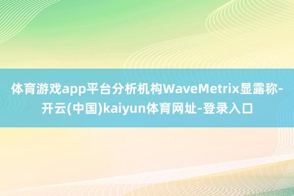 体育游戏app平台分析机构WaveMetrix显露称-开云(中国)kaiyun体育网址-登录入口
