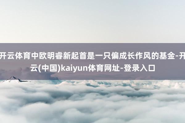 开云体育中欧明睿新起首是一只偏成长作风的基金-开云(中国)kaiyun体育网址-登录入口