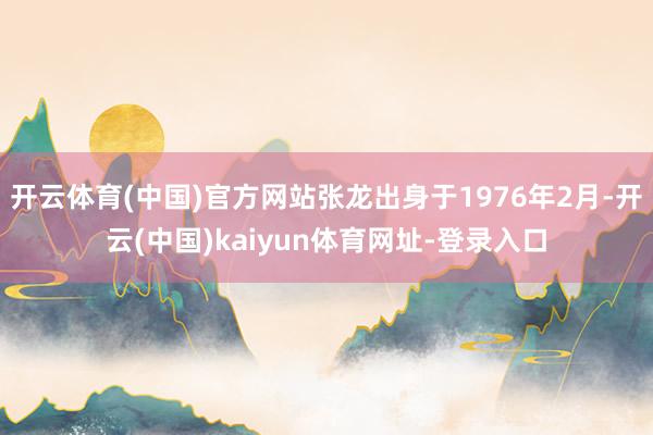 开云体育(中国)官方网站张龙出身于1976年2月-开云(中国)kaiyun体育网址-登录入口