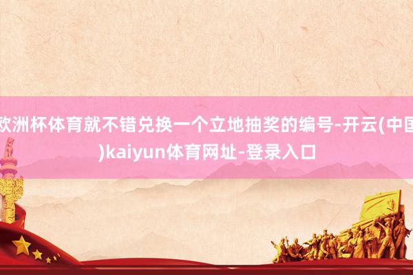 欧洲杯体育就不错兑换一个立地抽奖的编号-开云(中国)kaiyun体育网址-登录入口