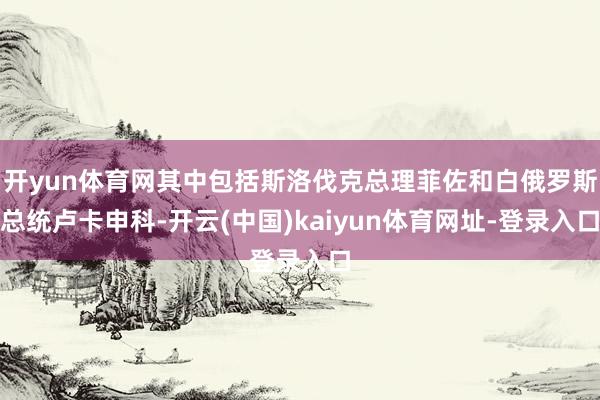 开yun体育网其中包括斯洛伐克总理菲佐和白俄罗斯总统卢卡申科-开云(中国)kaiyun体育网址-登录入口